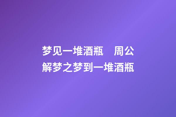 梦见一堆酒瓶　周公解梦之梦到一堆酒瓶